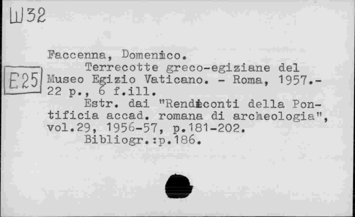 ﻿E25
Faccenna, Domenico.
Terrecotte greco-egiziane del Museo Egizio Vaticano. - Roma, 1957.— 22 p., 6 f.ill.
Estr. dai ’’Rendiconti della Pon-tificia accad. romana di archeologia", vol.29, 1956-57, p.181-202,
Bibliogr.:p.186.